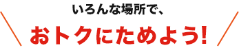 いろんな場所で、おトクにためよう!