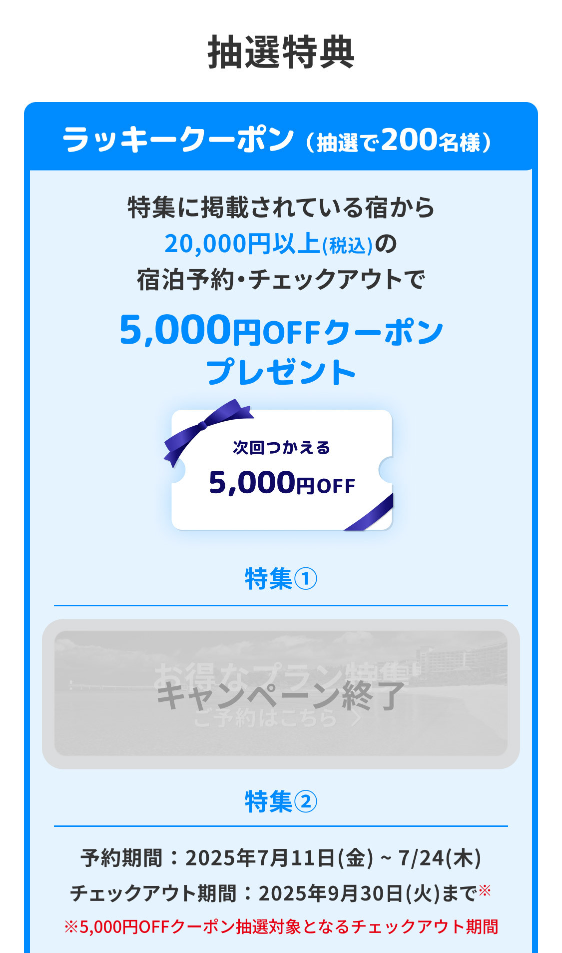 抽選特典 ラッキークーポン（抽選で200名様）特集に掲載されている宿から20,000円以上（税込）の宿泊予約・チェックアウトで5,000円OFFクーポンプレゼント 特集① キャンペーン終了 特集②予約期間：7/11（金）～7/24（木）チェックアウト期間：2025年9月30日（火）※まで ※5,000円OFFクーポン抽選対象となるチェックアウト期間