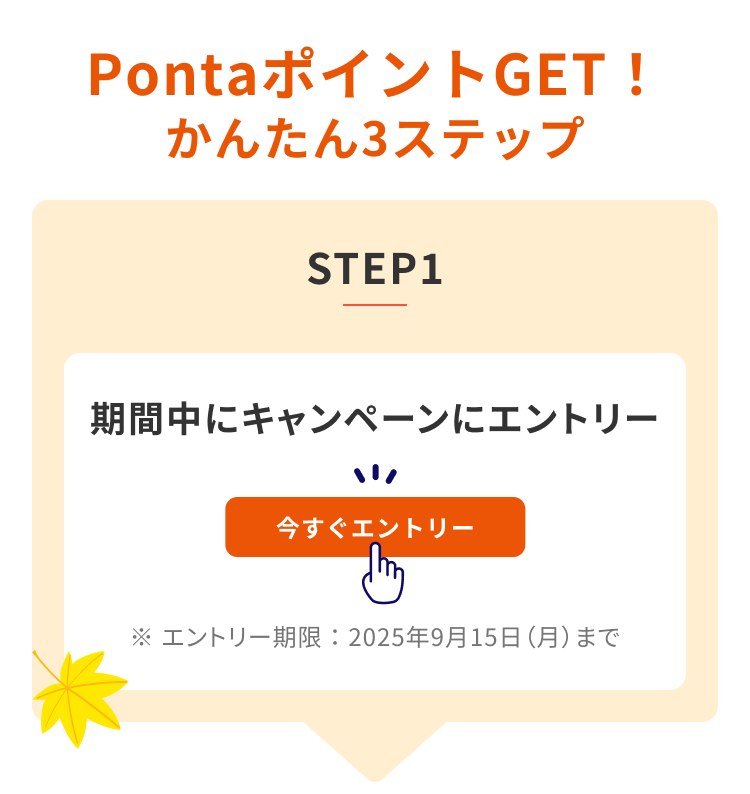PontaポイントGET! かんたん3ステップ STEP1 期間中にキャンペーンにエントリー 今すぐエントリー ※エントリー期限:2025年9月15日(月)まで