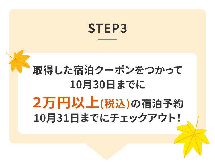 STEP3 獲得した宿泊クーポン使って 10月30日までに2万円以上(税込)の宿泊予約 10月31日までのチェックアウト!
