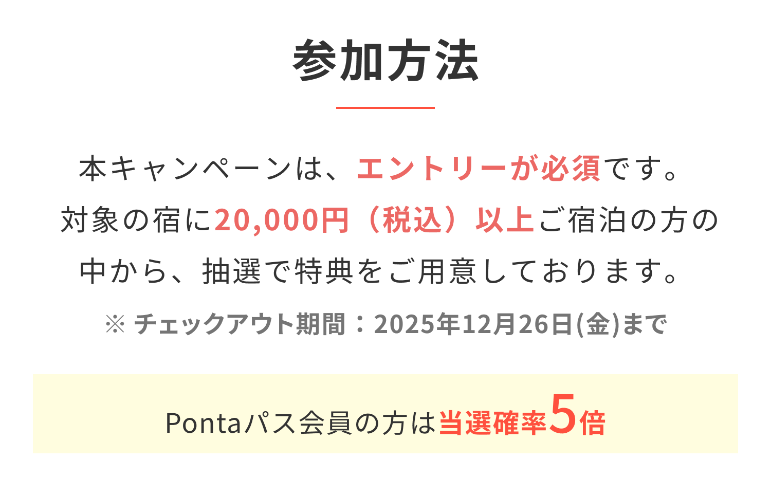 参加方法 本キャンペーンは、エントリーが必須です。対象の宿に20,000円（税込）以上ご宿泊の方の中から、抽選で特典をご用意しております。 ※チェックアウト期間：2025年12月26日(金)まで Pontaパス会員の方は当選確率5倍