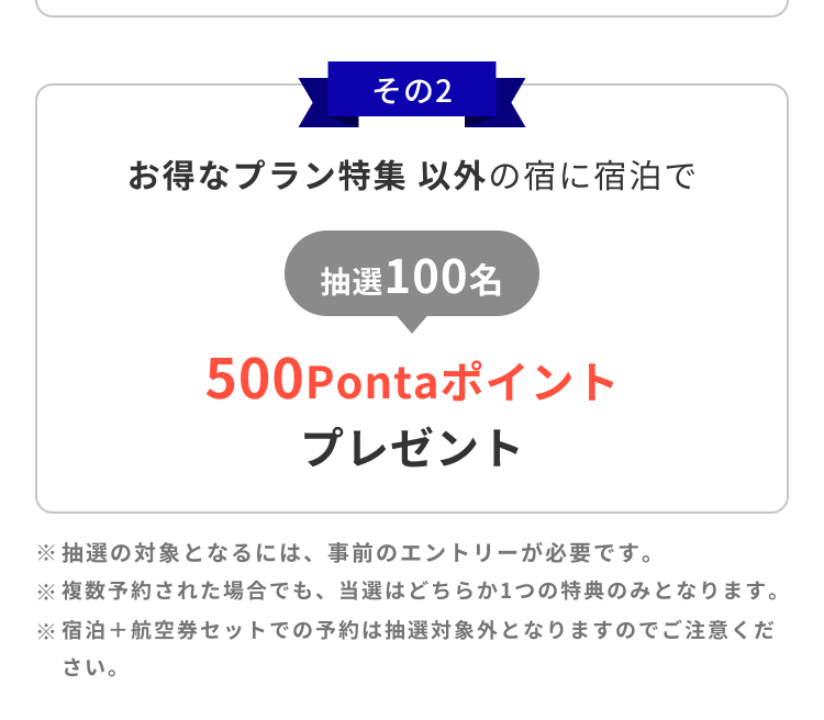 その2 お得なプラン特集以外の宿に宿泊で 抽選100名 500Pontaポイントプレゼント ※抽選の対象となるには、事前のエントリーが必要です。※複数予約された場合でも、当選はどちらか1つの特典のみとなります。※宿泊＋航空券セットでの予約は抽選対象外となりますのでご注意ください。