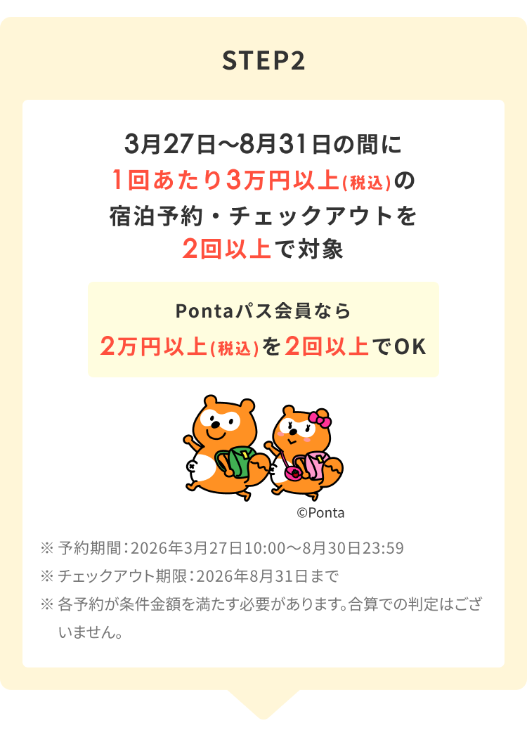 STEP2 3月27日～8月31日の間に 1回当たり3万円以上(税込)の宿泊予約・チェックアウトを2回以上で対象 Pontaパス会員なら 2万円以上(税込)を2回でOK ※予約期間：2026年3月27日10:00～8月30日23:59 ※チェックアウト期限:2026年8月31日まで ※各予約が条件金額を満たす必要があります。合算での判定はございません。
