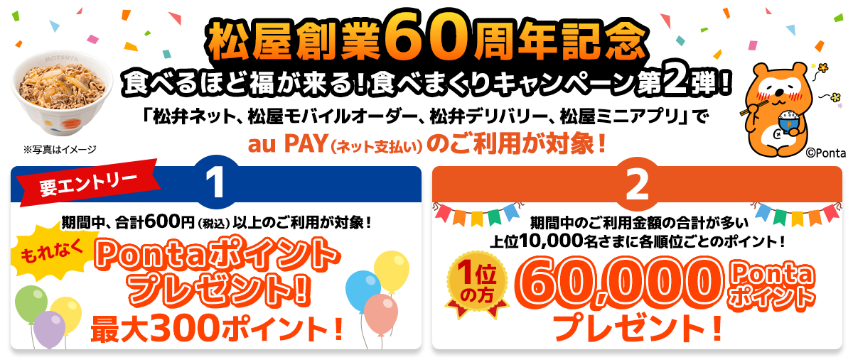 【要エントリー】期間中、「松弁ネット、松屋モバイルオーダー、松弁デリバリー、松屋ミニアプリ」にて、au PAY（ネット支払い）を合計600円（税込）以上ご利用で、もれなくPontaポイントプレゼント！期間中の決済金額に応じて最大300ポイント！さらに、期間中、「松弁ネット、松屋モバイルオーダー、松弁デリバリー、松屋ミニアプリ」にて、au PAY（ネット支払い）でご利用金額合計が多い上位10,000名さまに、各順位ごとのPontaポイントをプレゼント！1位の方には60,000Pontaポイント！