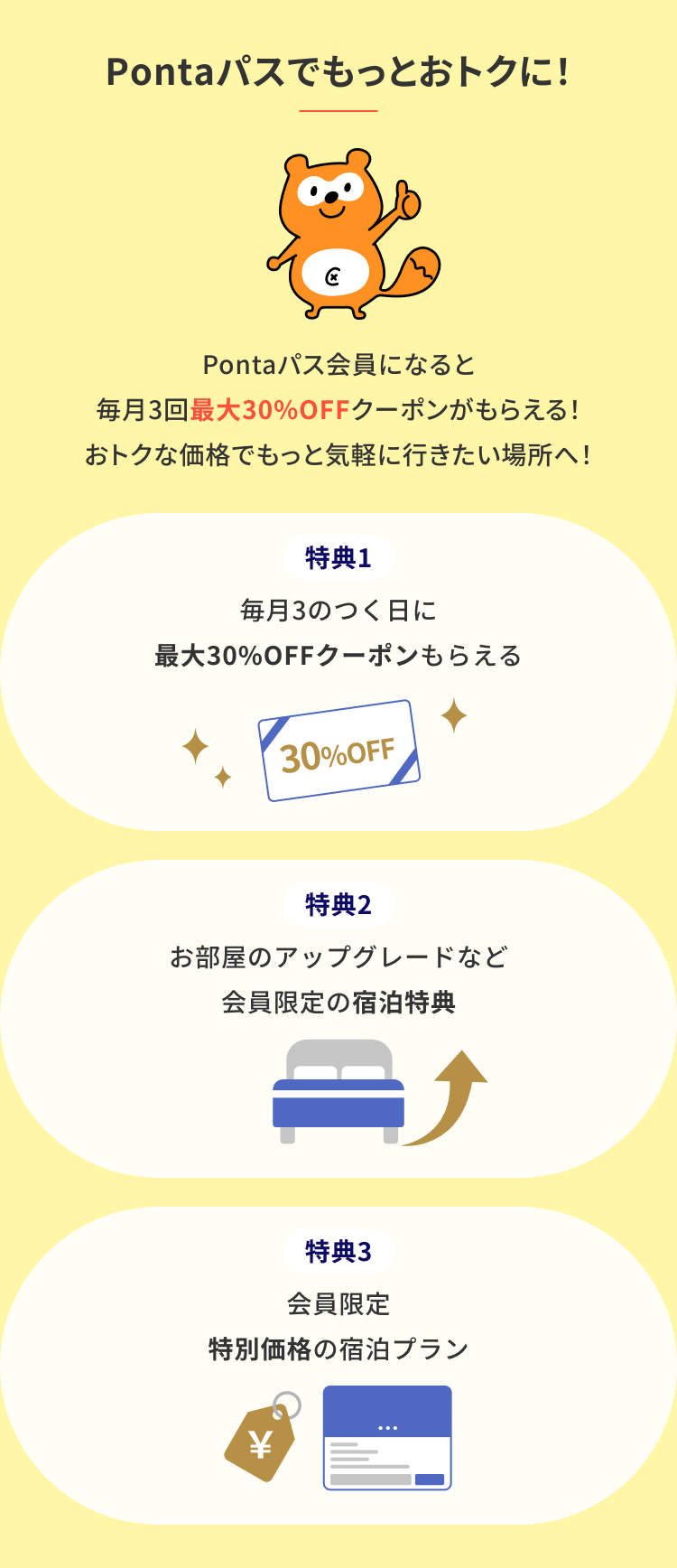 Pontaパスでもっとおトクに！ Pontaパス会員になると毎月3回最大30%OFFクーポンがもらえる おトクな価格でもっと気軽に行きたい場所へ！ 特典1 毎月3のつく日 最大30%OFFクーポンもらえる 特典2 お部屋のアップグレードなど会員限定の宿泊特典 特典3 会員限定 特別価格の宿泊プラン